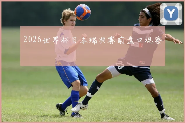 2026世界杯日本瑞典赛前盘口观察