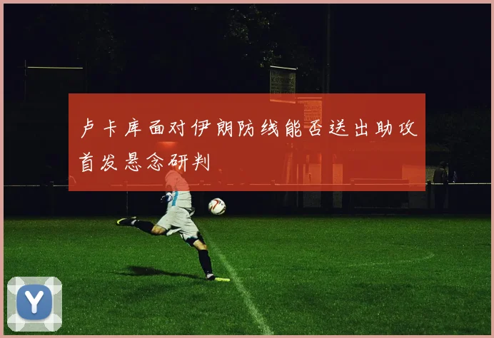 卢卡库面对伊朗防线能否送出助攻首发悬念研判