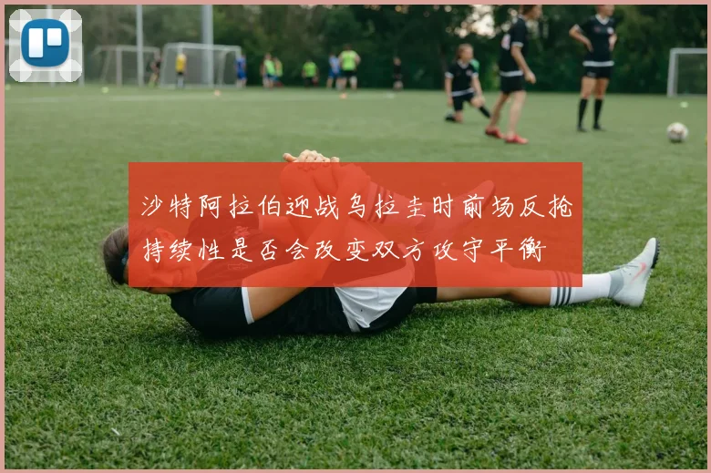 沙特阿拉伯迎战乌拉圭时前场反抢持续性是否会改变双方攻守平衡