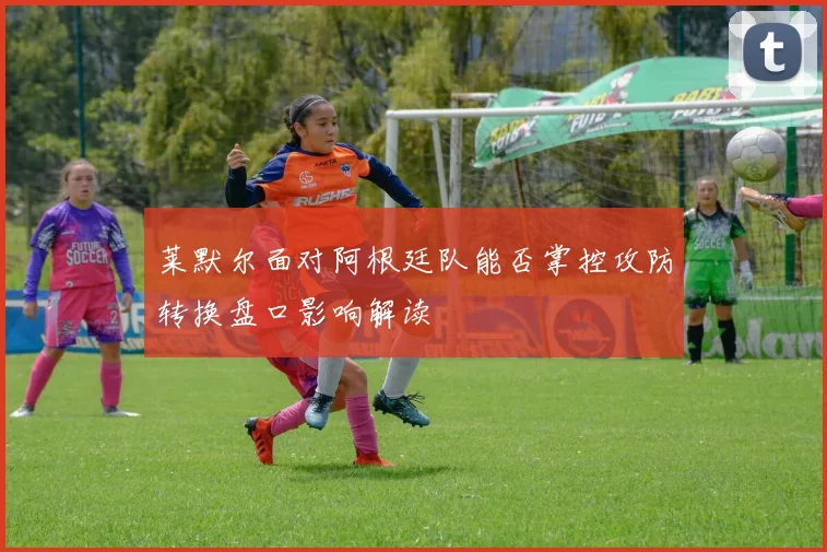 莱默尔面对阿根廷队能否掌控攻防转换盘口影响解读