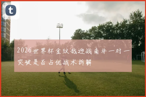2026世界杯金玟哉迎战南非一对一突破是否占优战术拆解