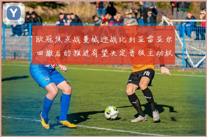 欧冠焦点战曼城迎战比利亚雷亚尔回撤后的推进有望决定晋级主动权