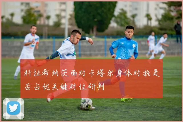 科拉希纳茨面对卡塔尔身体对抗是否占优关键对位研判