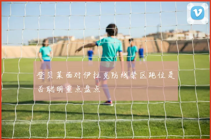 登贝莱面对伊拉克防线禁区跑位是否聪明重点盘点