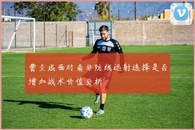 曹圭成面对南非防线远射选择是否增加战术价值分析