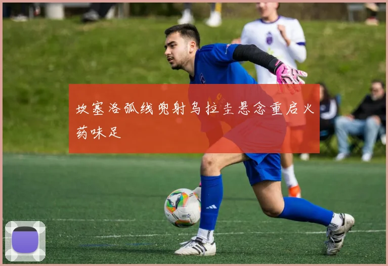 坎塞洛弧线兜射乌拉圭悬念重启火药味足
