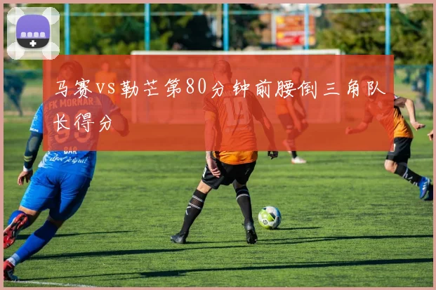马赛vs勒芒第80分钟前腰倒三角队长得分
