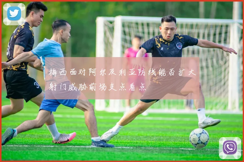 梅西面对阿尔及利亚防线能否扩大射门威胁前场支点看点