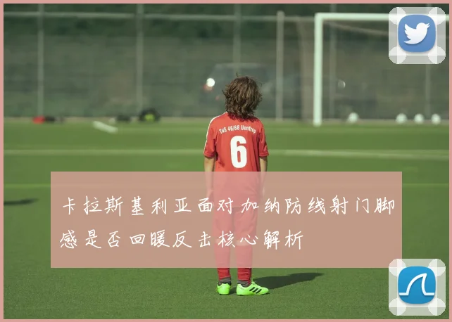 卡拉斯基利亚面对加纳防线射门脚感是否回暖反击核心解析