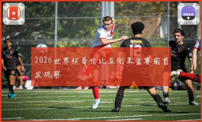 2026世界杯哥伦比亚刚果金赛前首发观察