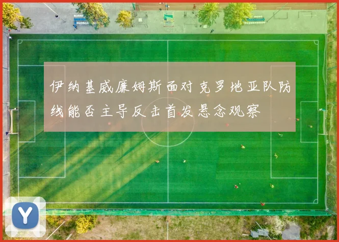 伊纳基威廉姆斯面对克罗地亚队防线能否主导反击首发悬念观察