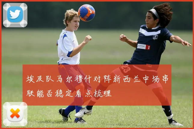 埃及队马尔穆什对阵新西兰中场串联能否稳定看点梳理