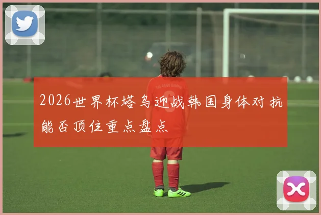 2026世界杯塔乌迎战韩国身体对抗能否顶住重点盘点