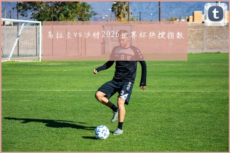 乌拉圭vs沙特2026世界杯热搜指数