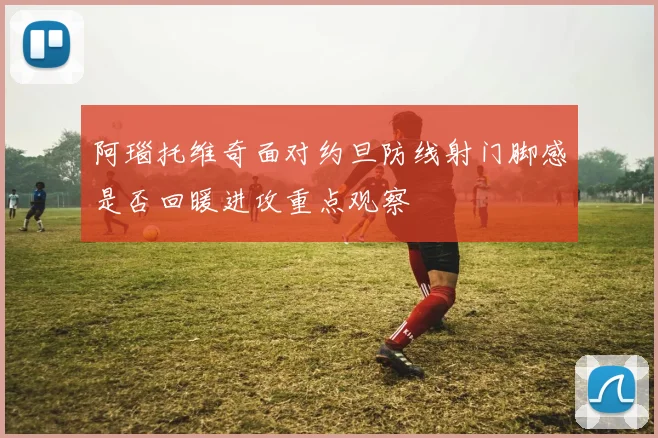 阿瑙托维奇面对约旦防线射门脚感是否回暖进攻重点观察