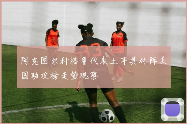 阿克图尔科格鲁代表土耳其对阵美国助攻榜走势观察