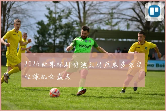 2026世界杯科特迪瓦对厄瓜多尔定位球机会盘点
