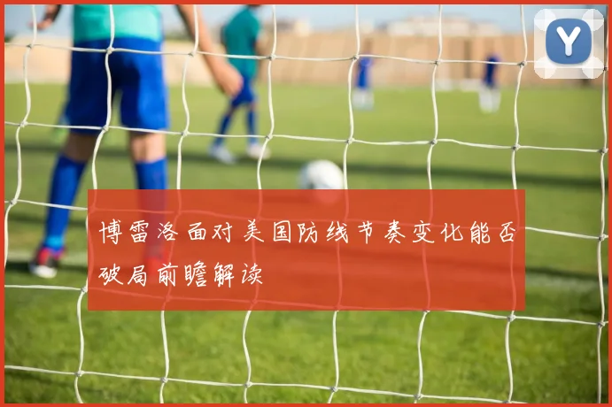 博雷洛面对美国防线节奏变化能否破局前瞻解读