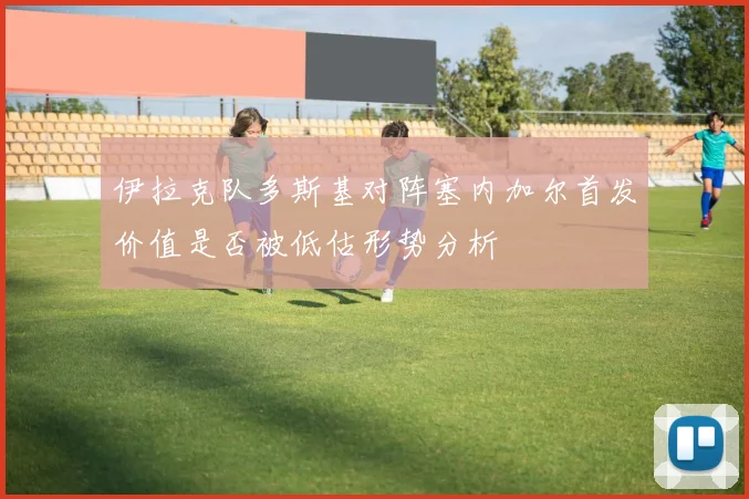 伊拉克队多斯基对阵塞内加尔首发价值是否被低估形势分析