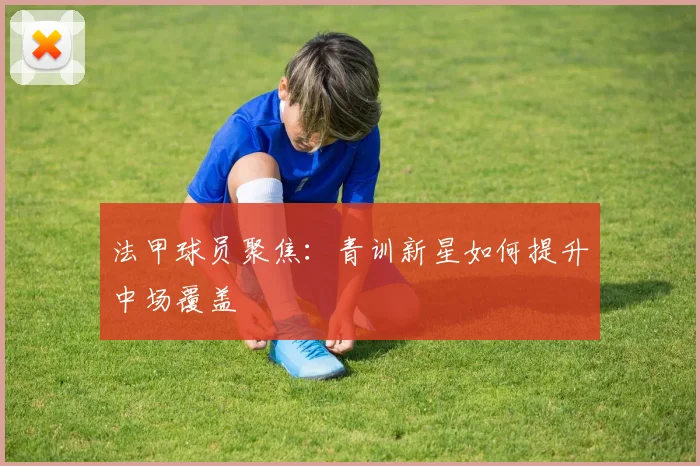 法甲球员聚焦：青训新星如何提升中场覆盖