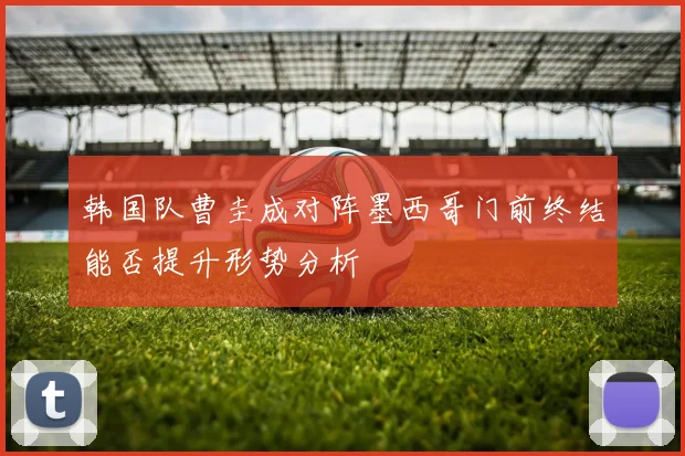 韩国队曹圭成对阵墨西哥门前终结能否提升形势分析