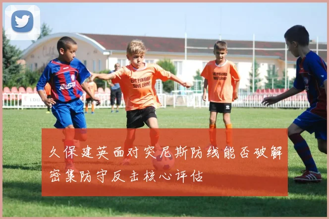 久保建英面对突尼斯防线能否破解密集防守反击核心评估