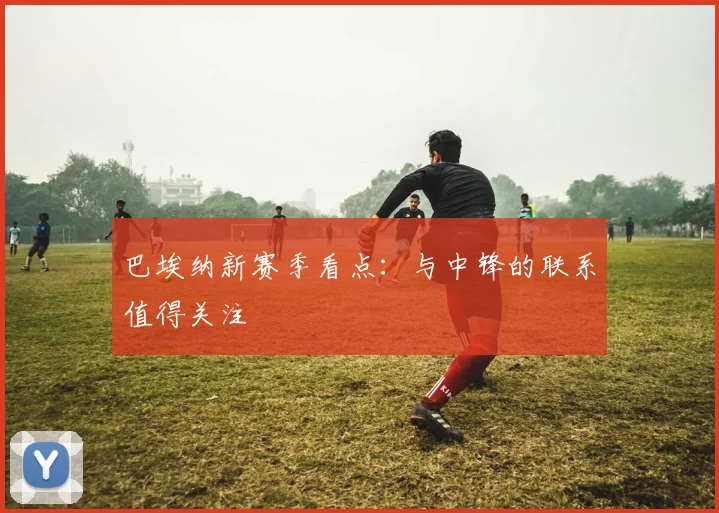 巴埃纳新赛季看点：与中锋的联系值得关注