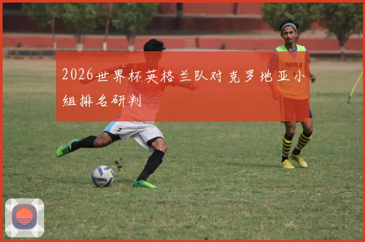 2026世界杯英格兰队对克罗地亚小组排名研判