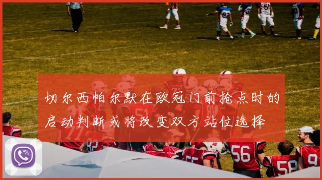 切尔西帕尔默在欧冠门前抢点时的启动判断或将改变双方站位选择
