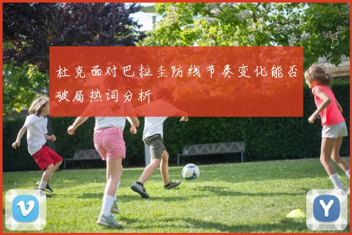 杜克面对巴拉圭防线节奏变化能否破局热词分析