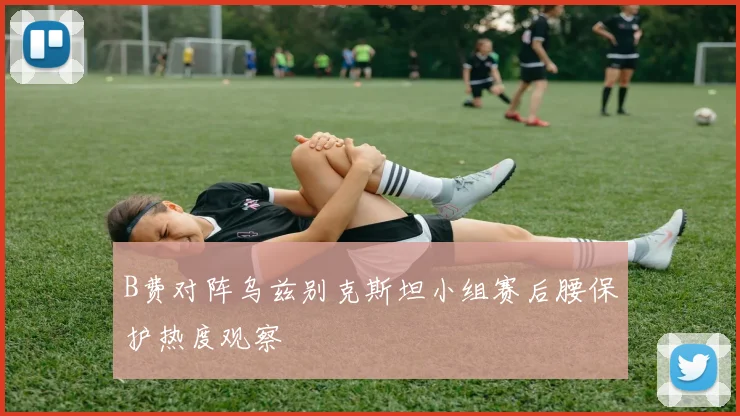 B费对阵乌兹别克斯坦小组赛后腰保护热度观察