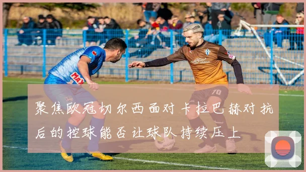 聚焦欧冠切尔西面对卡拉巴赫对抗后的控球能否让球队持续压上
