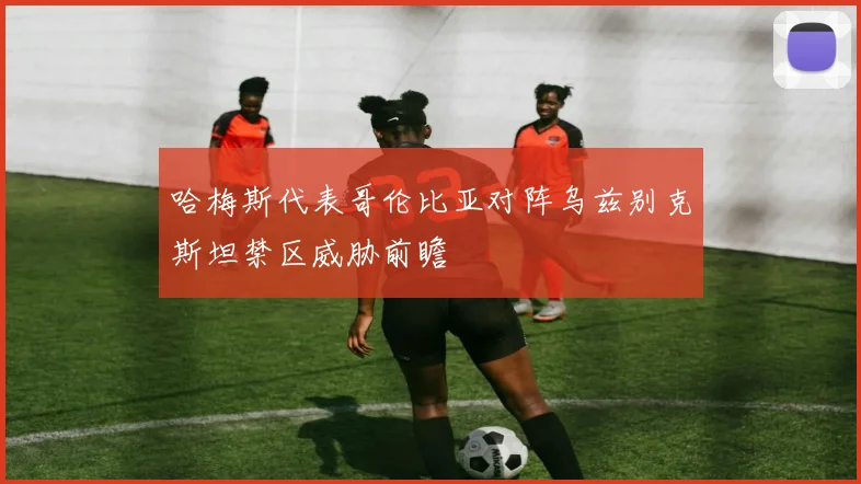哈梅斯代表哥伦比亚对阵乌兹别克斯坦禁区威胁前瞻