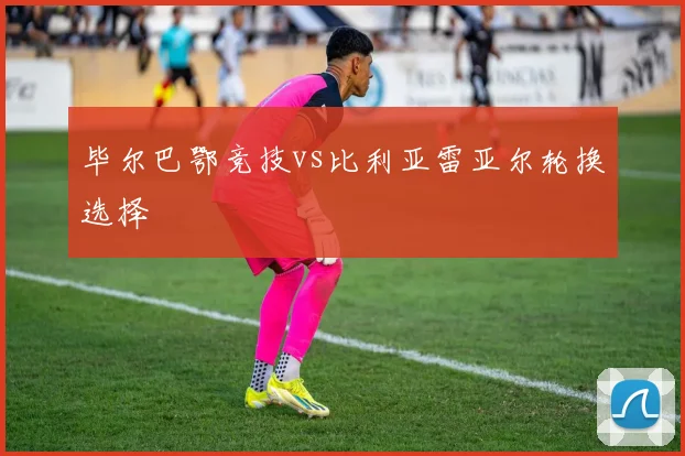 毕尔巴鄂竞技vs比利亚雷亚尔轮换选择
