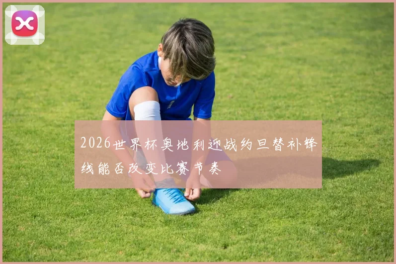 2026世界杯奥地利迎战约旦替补锋线能否改变比赛节奏