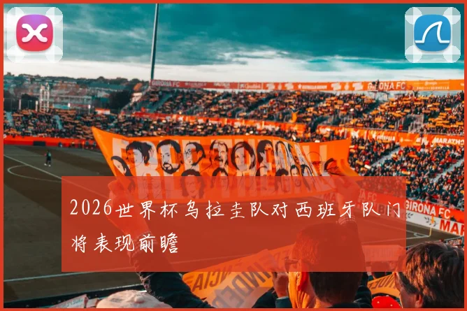 2026世界杯乌拉圭队对西班牙队门将表现前瞻