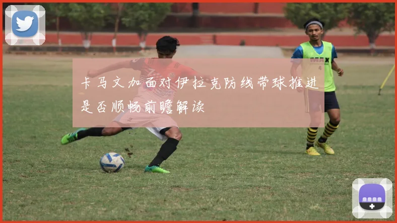 卡马文加面对伊拉克防线带球推进是否顺畅前瞻解读
