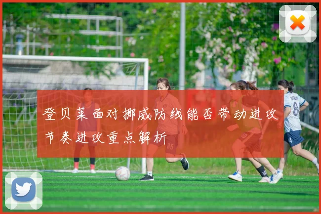 登贝莱面对挪威防线能否带动进攻节奏进攻重点解析