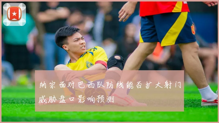 纳宗面对巴西队防线能否扩大射门威胁盘口影响预测