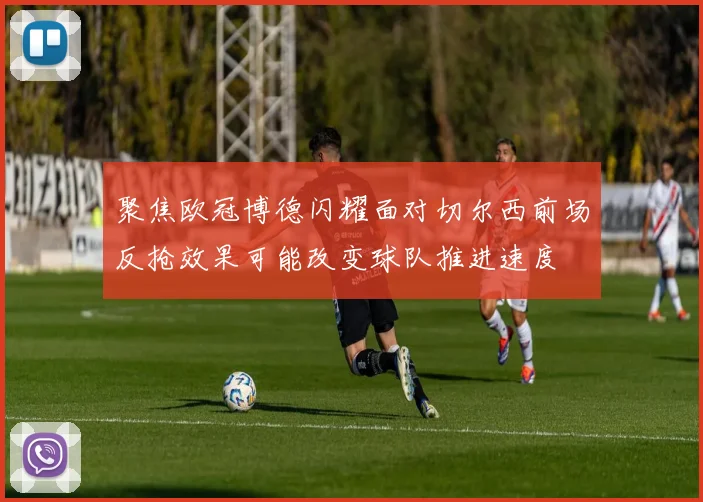 聚焦欧冠博德闪耀面对切尔西前场反抢效果可能改变球队推进速度