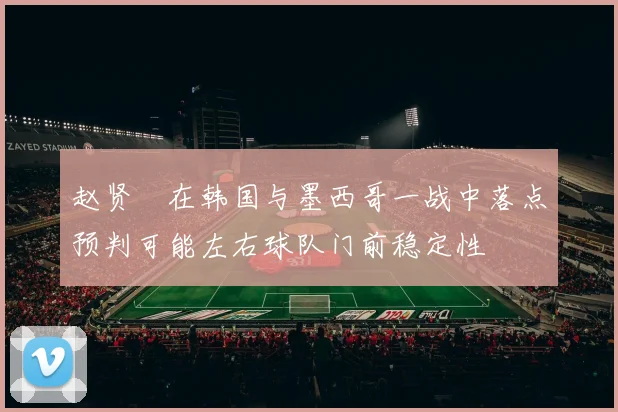 赵贤祐在韩国与墨西哥一战中落点预判可能左右球队门前稳定性