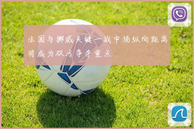 法国与挪威关键一战中场纵向距离将成为双方争夺重点
