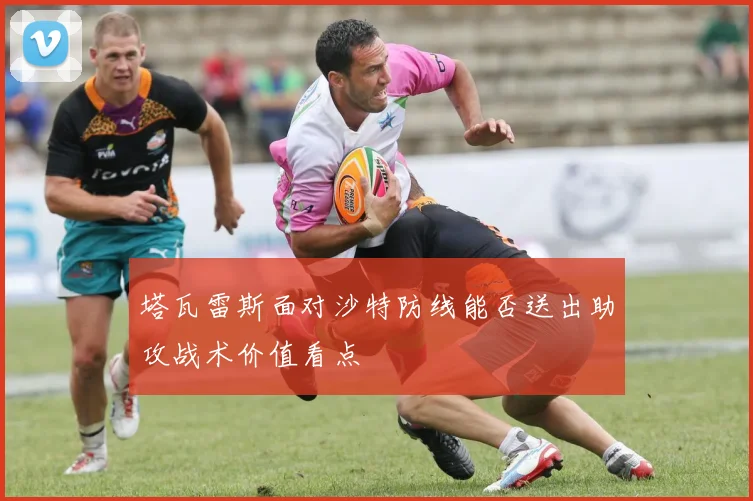 塔瓦雷斯面对沙特防线能否送出助攻战术价值看点