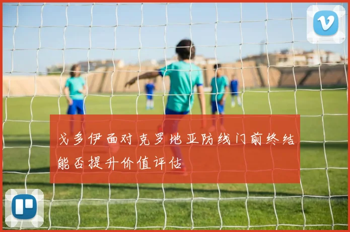 戈多伊面对克罗地亚防线门前终结能否提升价值评估