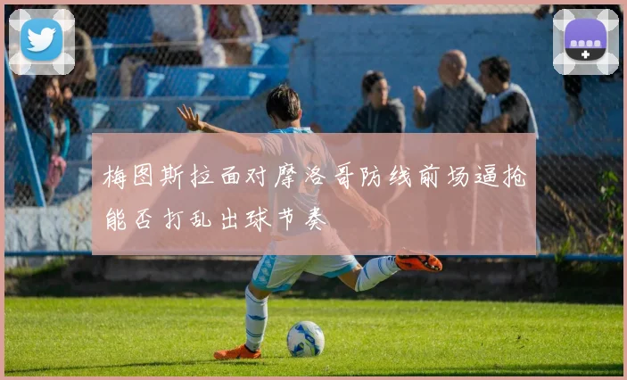 梅图斯拉面对摩洛哥防线前场逼抢能否打乱出球节奏