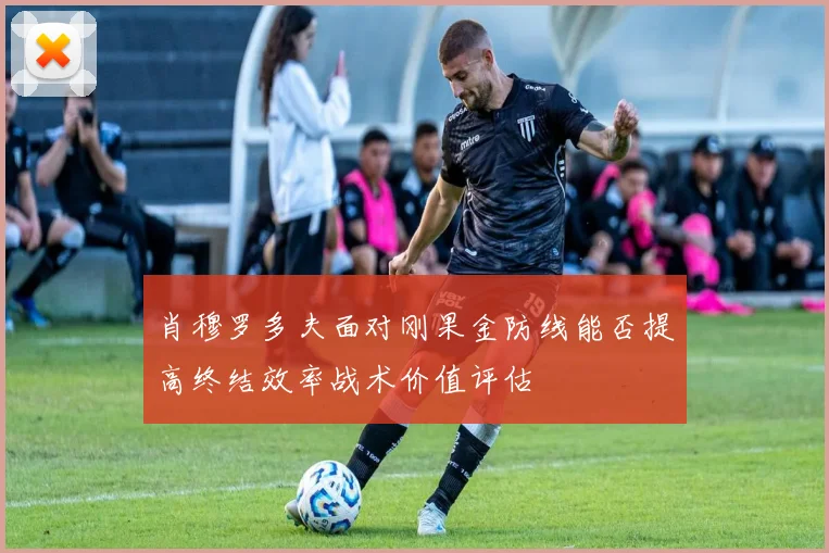 肖穆罗多夫面对刚果金防线能否提高终结效率战术价值评估