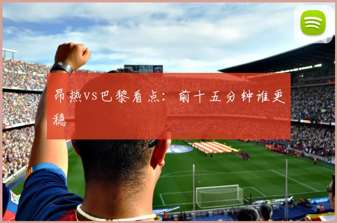 昂热vs巴黎看点：前十五分钟谁更稳