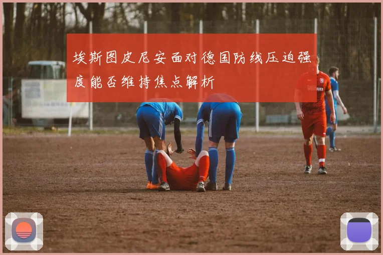 埃斯图皮尼安面对德国防线压迫强度能否维持焦点解析