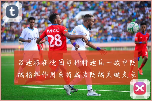 吕迪格在德国与科特迪瓦一战中防线指挥作用或将成为防线关键支点