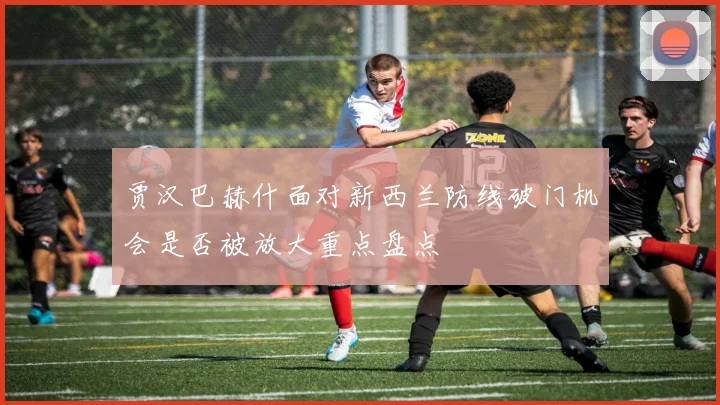 贾汉巴赫什面对新西兰防线破门机会是否被放大重点盘点